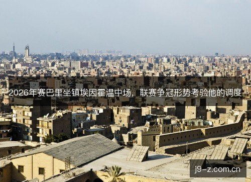 2026年赛巴里坐镇埃因霍温中场，联赛争冠形势考验他的调度