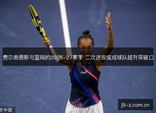 费尔南德斯与篮网的2026-27赛季 二次进攻或成球队提升突破口 费尔南德斯与篮网的2026-27赛季 二次进攻或成球队提升突破口